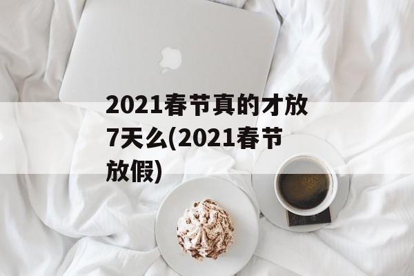 2021春节真的才放7天么(2021春节放假)
