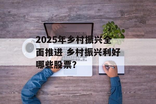 2025年乡村振兴全面推进 乡村振兴利好哪些股票？