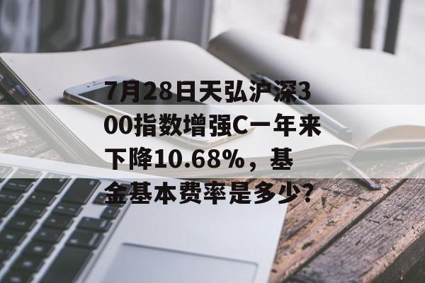 7月28日天弘沪深300指数增强C一年来下降10.68%，基金基本费率是多少？