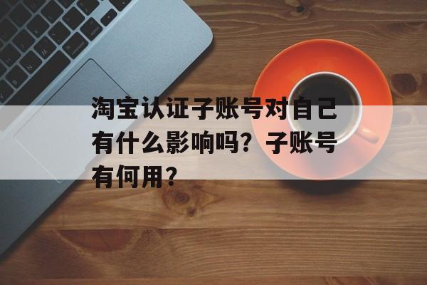 淘宝认证子账号对自己有什么影响吗？子账号有何用？