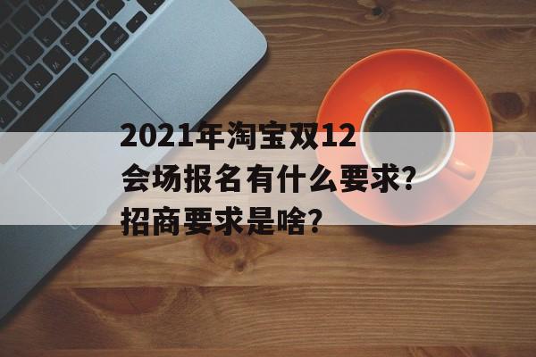 2021年淘宝双12会场报名有什么要求？招商要求是啥？