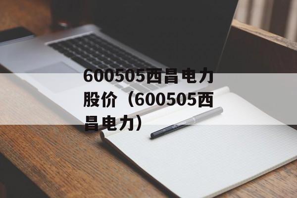 600505西昌电力股价（600505西昌电力）